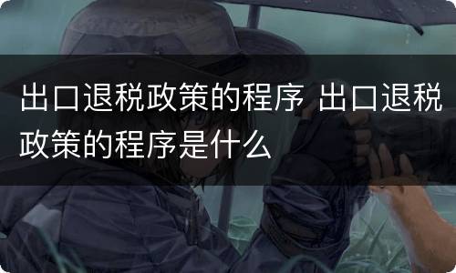 出口退税政策的程序 出口退税政策的程序是什么