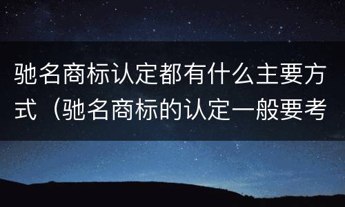驰名商标认定都有什么主要方式（驰名商标的认定一般要考虑哪些因素）