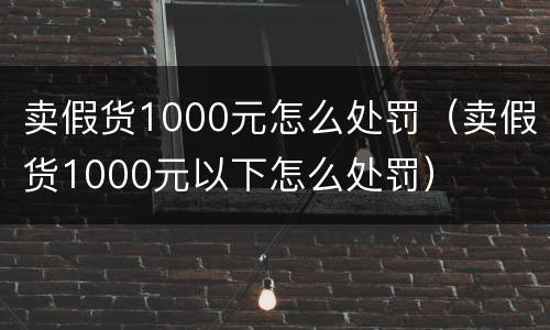 卖假货1000元怎么处罚（卖假货1000元以下怎么处罚）