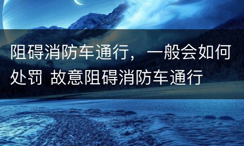 阻碍消防车通行，一般会如何处罚 故意阻碍消防车通行