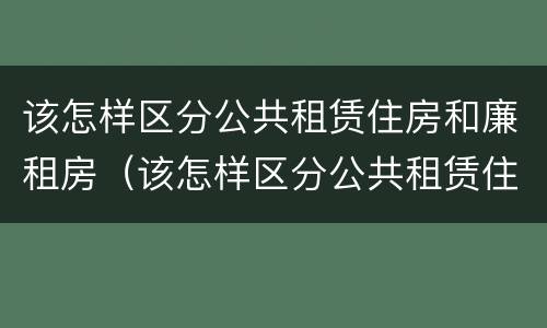 该怎样区分公共租赁住房和廉租房（该怎样区分公共租赁住房和廉租房呢）