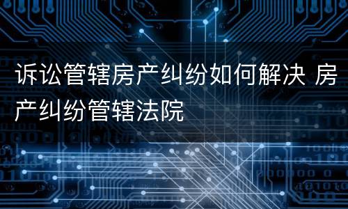 诉讼管辖房产纠纷如何解决 房产纠纷管辖法院