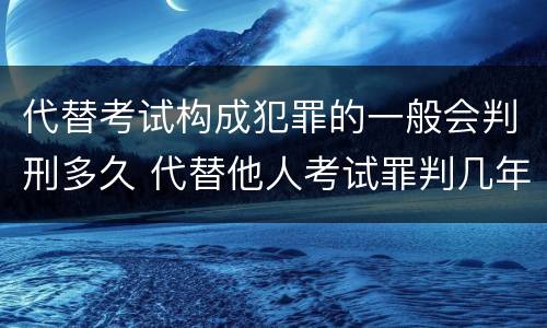 代替考试构成犯罪的一般会判刑多久 代替他人考试罪判几年