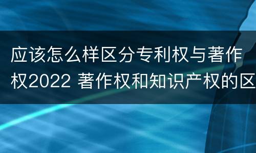 应该怎么样区分专利权与著作权2022 著作权和知识产权的区别