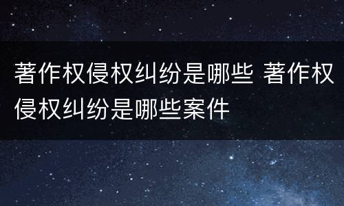 著作权侵权纠纷是哪些 著作权侵权纠纷是哪些案件