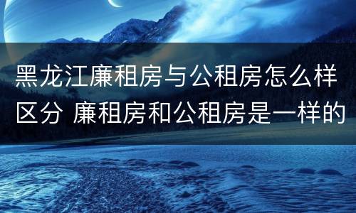 黑龙江廉租房与公租房怎么样区分 廉租房和公租房是一样的吗