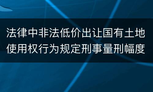 法律中非法低价出让国有土地使用权行为规定刑事量刑幅度是多少
