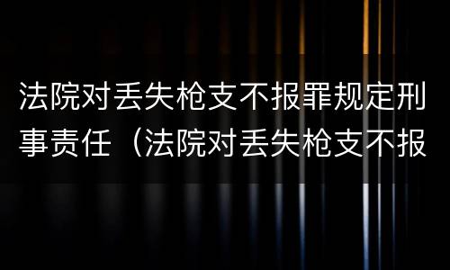 法院对丢失枪支不报罪规定刑事责任（法院对丢失枪支不报罪规定刑事责任）