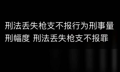 刑法丢失枪支不报行为刑事量刑幅度 刑法丢失枪支不报罪