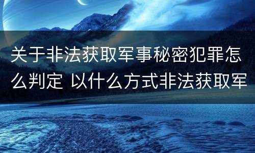 关于非法获取军事秘密犯罪怎么判定 以什么方式非法获取军事秘密的构成非法获取军事秘密罪