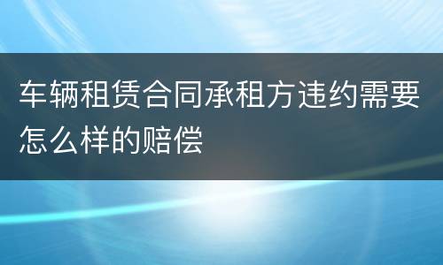 车辆租赁合同承租方违约需要怎么样的赔偿