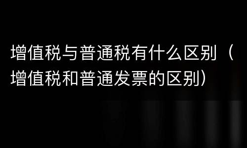 增值税与普通税有什么区别（增值税和普通发票的区别）