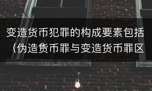 变造货币犯罪的构成要素包括（伪造货币罪与变造货币罪区别的关键是）