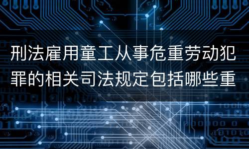 刑法雇用童工从事危重劳动犯罪的相关司法规定包括哪些重要内容