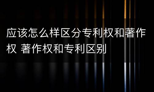 应该怎么样区分专利权和著作权 著作权和专利区别