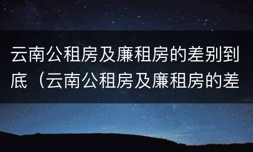 云南公租房及廉租房的差别到底（云南公租房及廉租房的差别到底是什么）