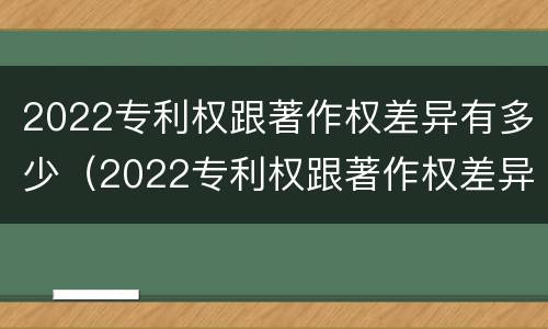 2022专利权跟著作权差异有多少（2022专利权跟著作权差异有多少个）