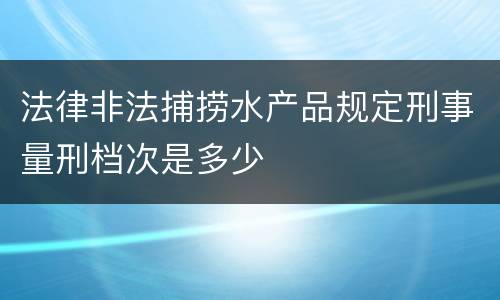 法律非法捕捞水产品规定刑事量刑档次是多少