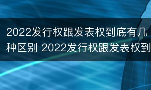 2022发行权跟发表权到底有几种区别 2022发行权跟发表权到底有几种区别呢
