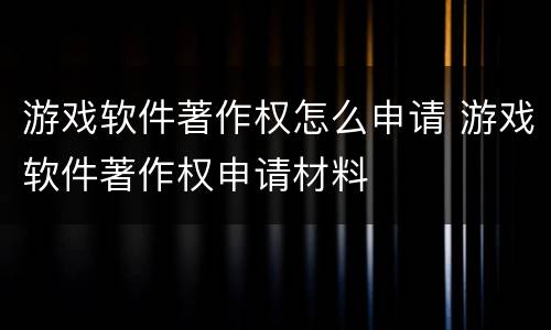 游戏软件著作权怎么申请 游戏软件著作权申请材料