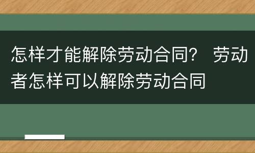 怎样才能解除劳动合同？ 劳动者怎样可以解除劳动合同