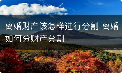 离婚财产该怎样进行分割 离婚如何分财产分割