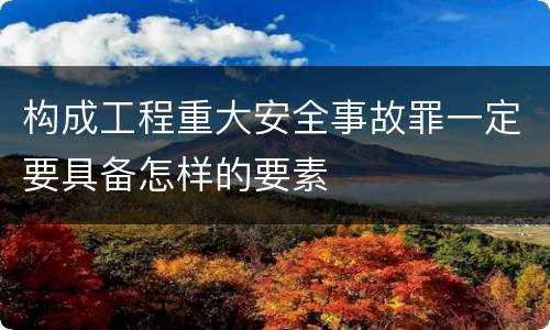 构成工程重大安全事故罪一定要具备怎样的要素