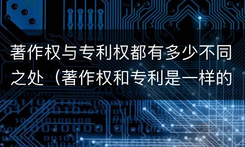 著作权与专利权都有多少不同之处（著作权和专利是一样的吗）