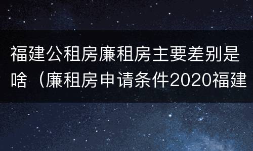 福建公租房廉租房主要差别是啥（廉租房申请条件2020福建）