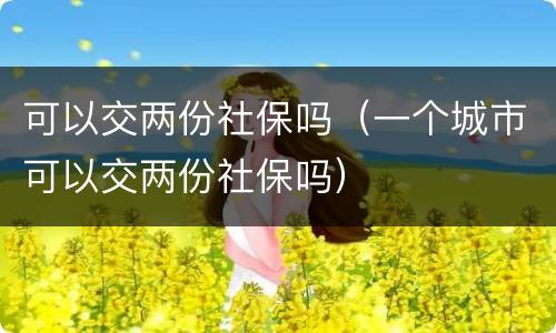 可以交两份社保吗（一个城市可以交两份社保吗）