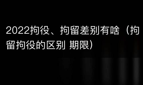 2022拘役、拘留差别有啥（拘留拘役的区别 期限）