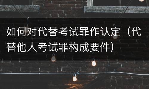 如何对代替考试罪作认定（代替他人考试罪构成要件）