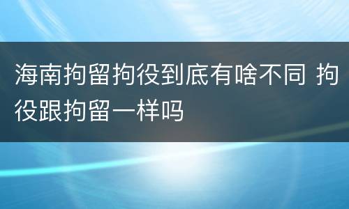 海南拘留拘役到底有啥不同 拘役跟拘留一样吗