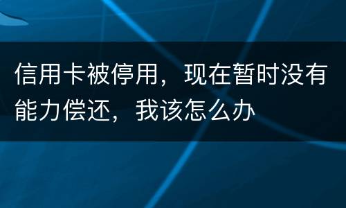 信用卡被停用，现在暂时没有能力偿还，我该怎么办