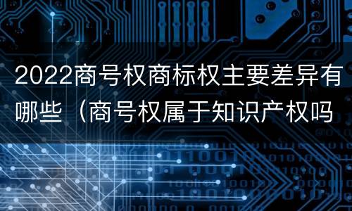 2022商号权商标权主要差异有哪些（商号权属于知识产权吗）