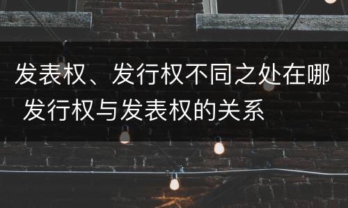 发表权、发行权不同之处在哪 发行权与发表权的关系