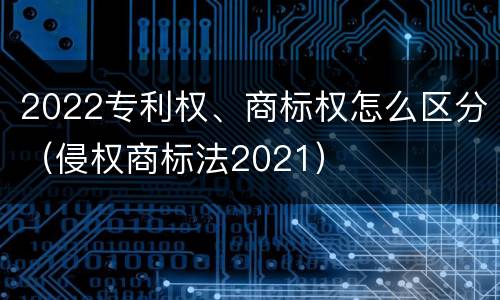 2022专利权、商标权怎么区分（侵权商标法2021）