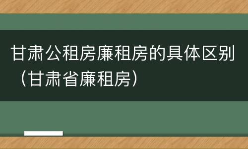 甘肃公租房廉租房的具体区别（甘肃省廉租房）