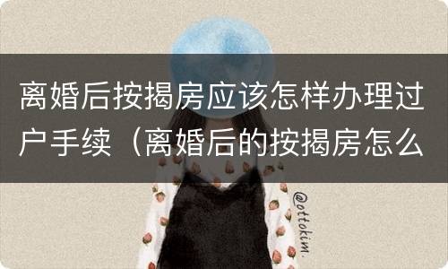 离婚后按揭房应该怎样办理过户手续（离婚后的按揭房怎么办理过户手续）