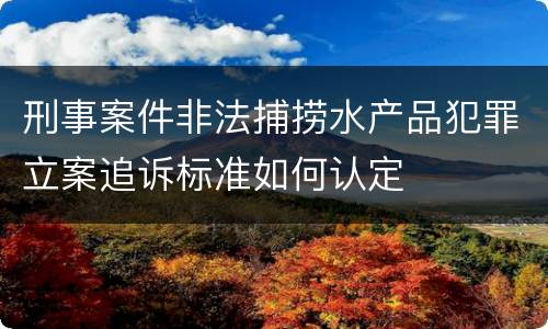 刑事案件非法捕捞水产品犯罪立案追诉标准如何认定