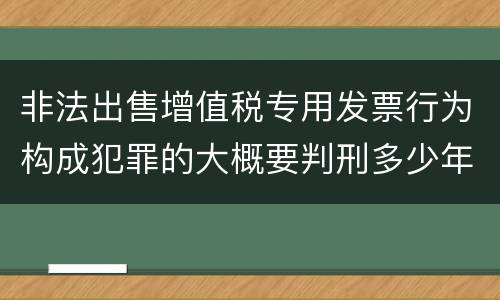 非法出售增值税专用发票行为构成犯罪的大概要判刑多少年
