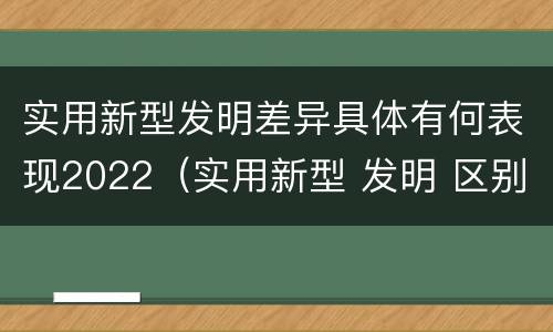 实用新型发明差异具体有何表现2022（实用新型 发明 区别）