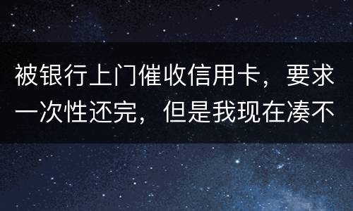 被银行上门催收信用卡，要求一次性还完，但是我现在凑不到那么多，可以慢慢还吗