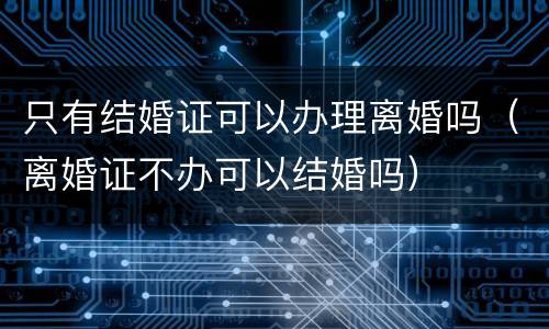 只有结婚证可以办理离婚吗（离婚证不办可以结婚吗）