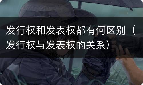 发行权和发表权都有何区别（发行权与发表权的关系）