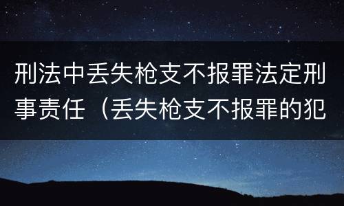 刑法中丢失枪支不报罪法定刑事责任（丢失枪支不报罪的犯罪主体只能是什么）