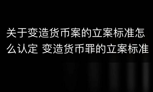 关于变造货币案的立案标准怎么认定 变造货币罪的立案标准