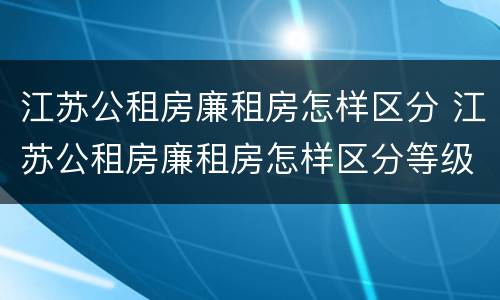江苏公租房廉租房怎样区分 江苏公租房廉租房怎样区分等级