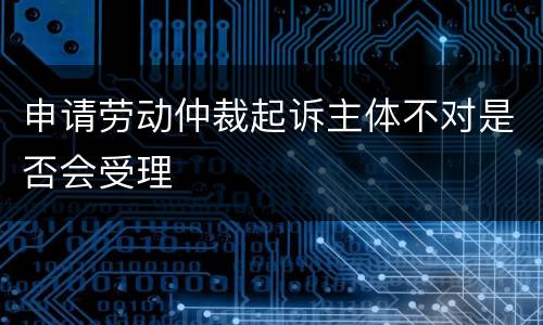 申请劳动仲裁起诉主体不对是否会受理