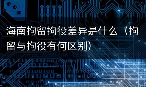 海南拘留拘役差异是什么（拘留与拘役有何区别）
